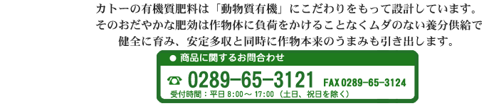 カトーの有機質肥料は「動物質有機」にこだわりをもって設計しています。そのおだやかな肥効は作物体に負荷をかけることなくムダのない養分供給で健全に育み、安定多収と同時に作物本来のうまみも引き出します。